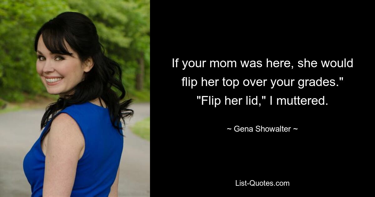 If your mom was here, she would flip her top over your grades." "Flip her lid," I muttered. — © Gena Showalter