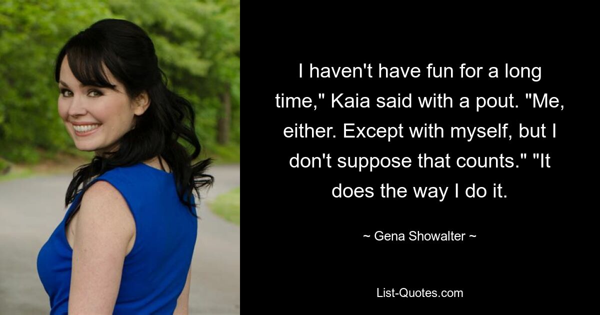 I haven't have fun for a long time," Kaia said with a pout. "Me, either. Except with myself, but I don't suppose that counts." "It does the way I do it. — © Gena Showalter