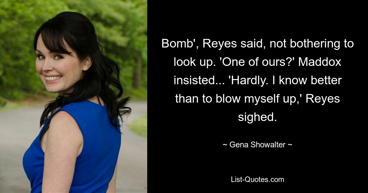 Bomb', Reyes said, not bothering to look up. 'One of ours?' Maddox insisted... 'Hardly. I know better than to blow myself up,' Reyes sighed. — © Gena Showalter