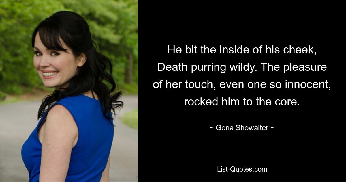 He bit the inside of his cheek, Death purring wildy. The pleasure of her touch, even one so innocent, rocked him to the core. — © Gena Showalter