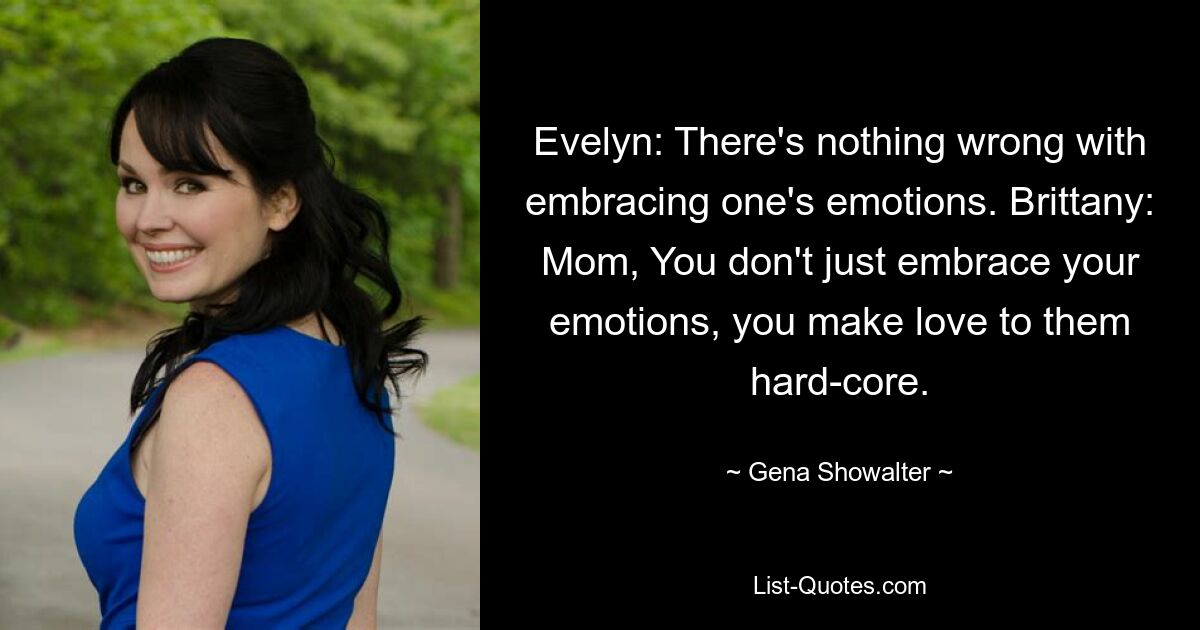 Evelyn: There's nothing wrong with embracing one's emotions. Brittany: Mom, You don't just embrace your emotions, you make love to them hard-core. — © Gena Showalter