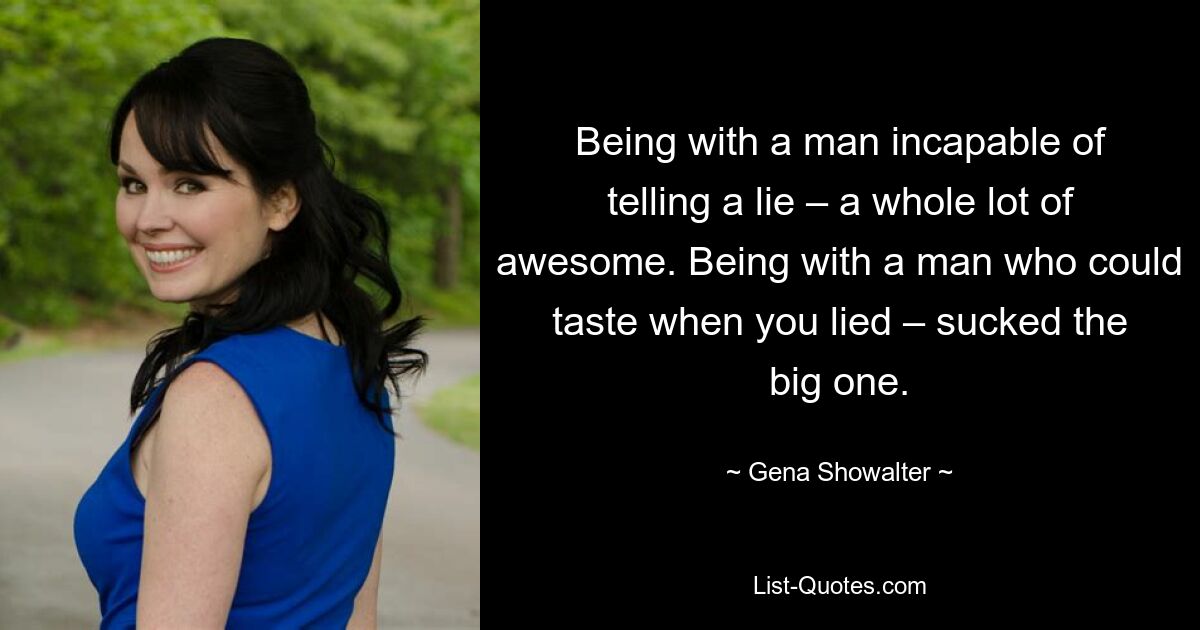 Being with a man incapable of telling a lie – a whole lot of awesome. Being with a man who could taste when you lied – sucked the big one. — © Gena Showalter