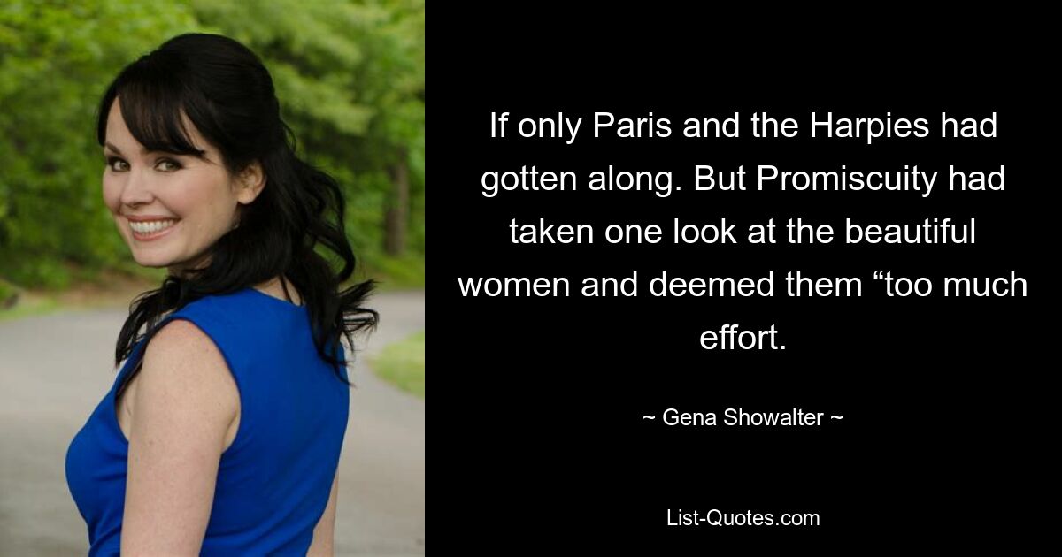 If only Paris and the Harpies had gotten along. But Promiscuity had taken one look at the beautiful women and deemed them “too much effort. — © Gena Showalter