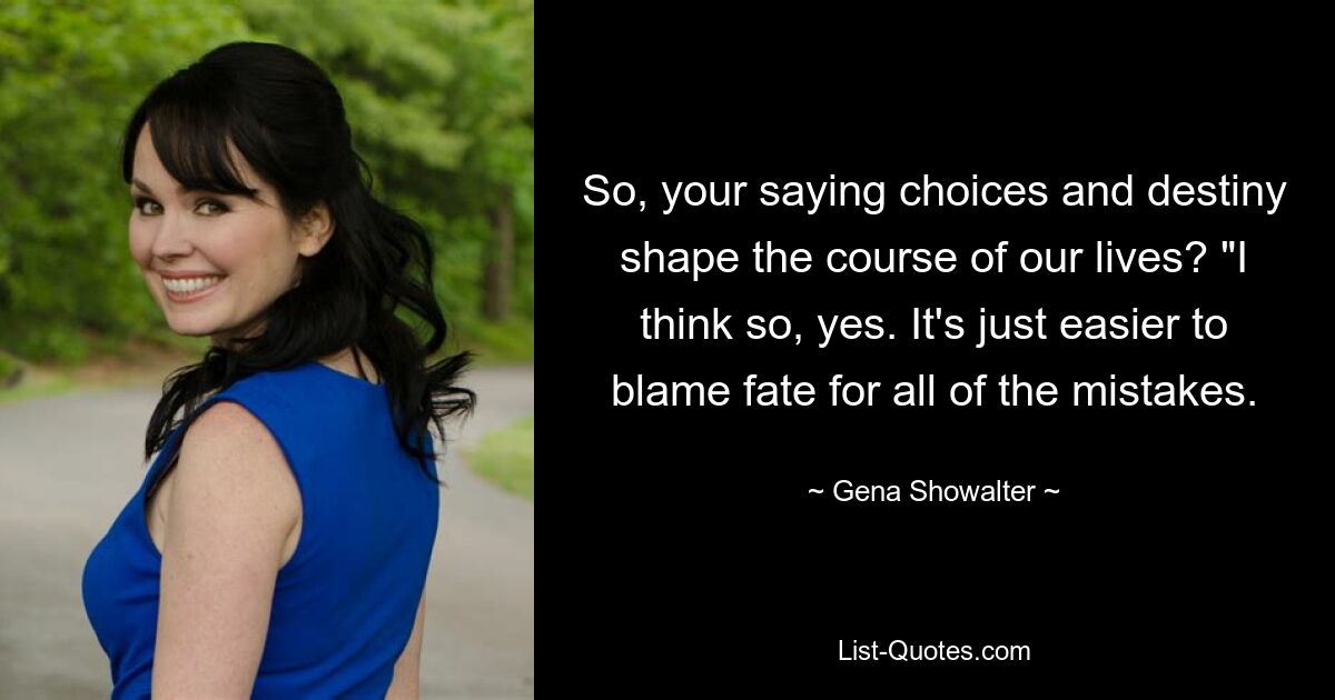 So, your saying choices and destiny shape the course of our lives? "I think so, yes. It's just easier to blame fate for all of the mistakes. — © Gena Showalter