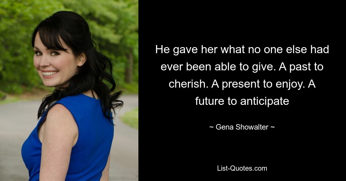 He gave her what no one else had ever been able to give. A past to cherish. A present to enjoy. A future to anticipate — © Gena Showalter