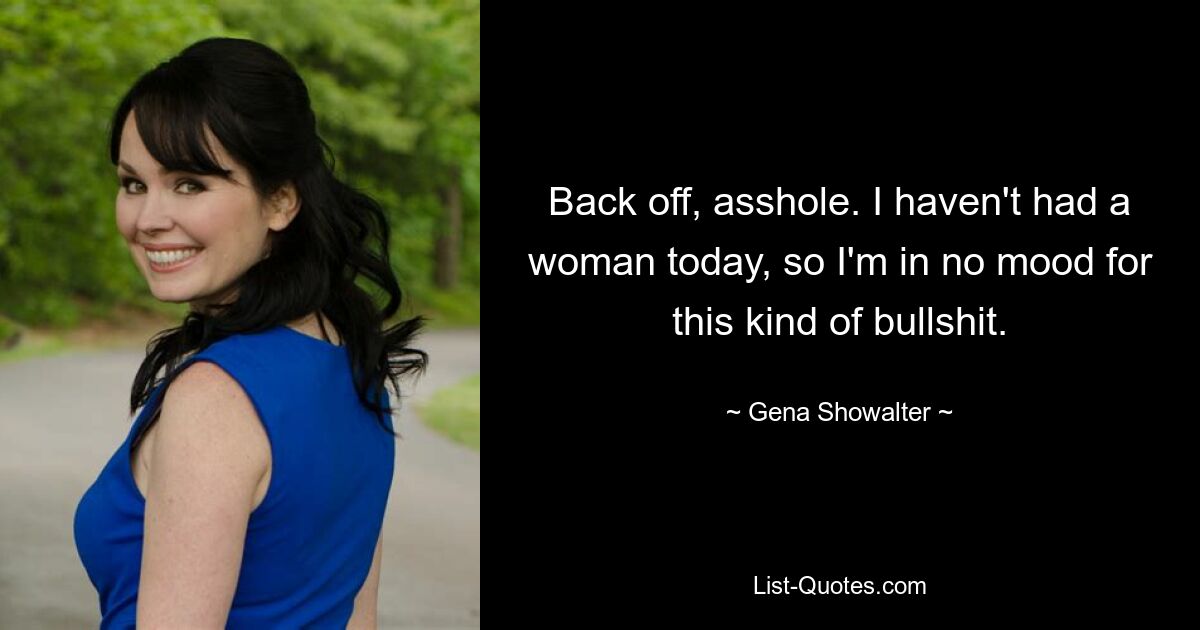 Back off, asshole. I haven't had a woman today, so I'm in no mood for this kind of bullshit. — © Gena Showalter