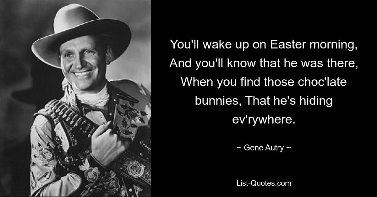 You'll wake up on Easter morning, And you'll know that he was there, When you find those choc'late bunnies, That he's hiding ev'rywhere. — © Gene Autry