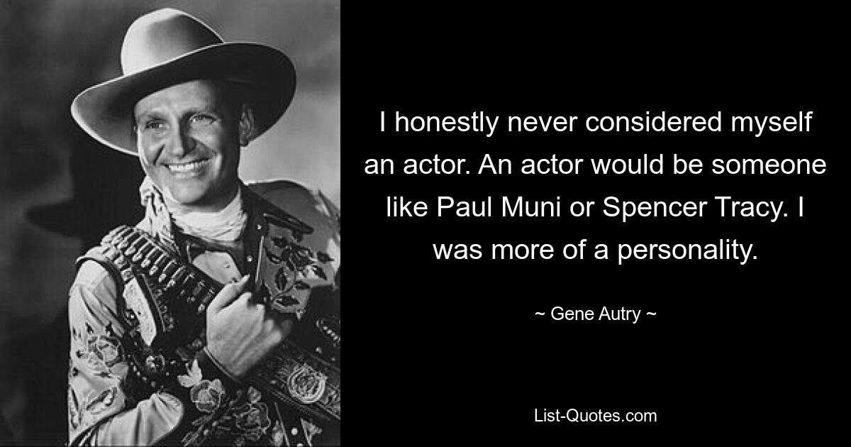 I honestly never considered myself an actor. An actor would be someone like Paul Muni or Spencer Tracy. I was more of a personality. — © Gene Autry