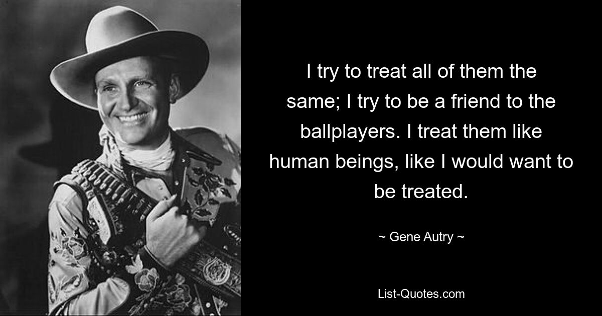 I try to treat all of them the same; I try to be a friend to the ballplayers. I treat them like human beings, like I would want to be treated. — © Gene Autry