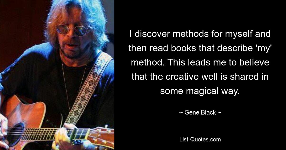 I discover methods for myself and then read books that describe 'my' method. This leads me to believe that the creative well is shared in some magical way. — © Gene Black