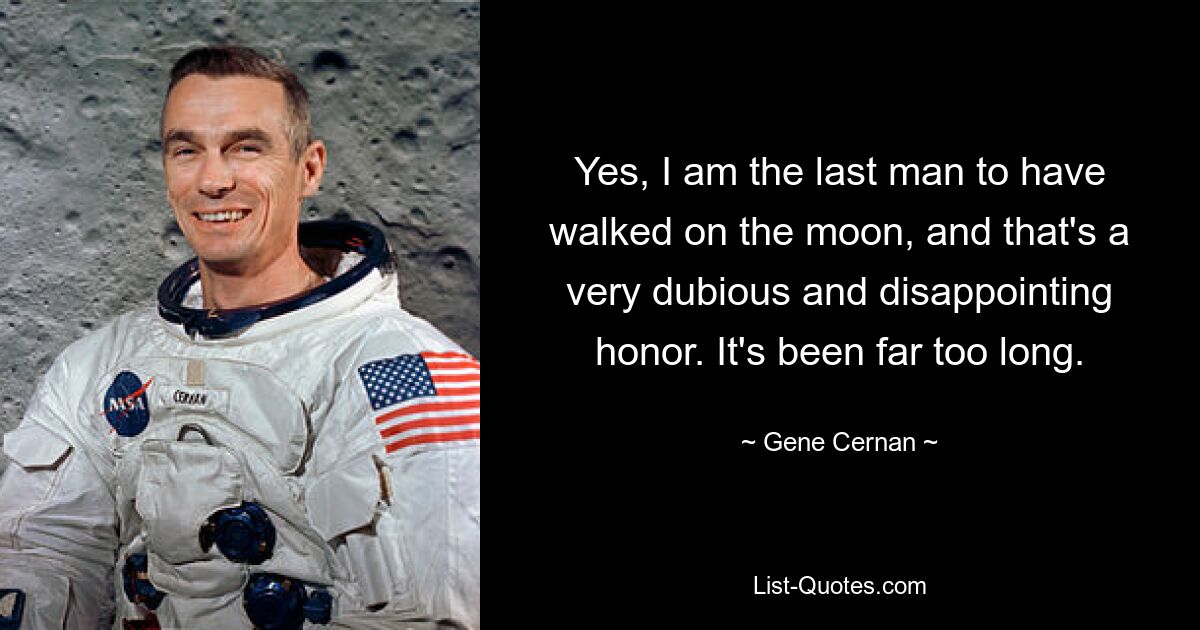 Yes, I am the last man to have walked on the moon, and that's a very dubious and disappointing honor. It's been far too long. — © Gene Cernan