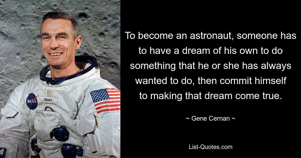 To become an astronaut, someone has to have a dream of his own to do something that he or she has always wanted to do, then commit himself to making that dream come true. — © Gene Cernan