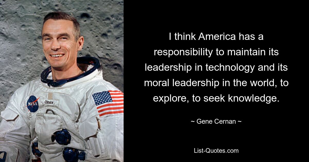 I think America has a responsibility to maintain its leadership in technology and its moral leadership in the world, to explore, to seek knowledge. — © Gene Cernan