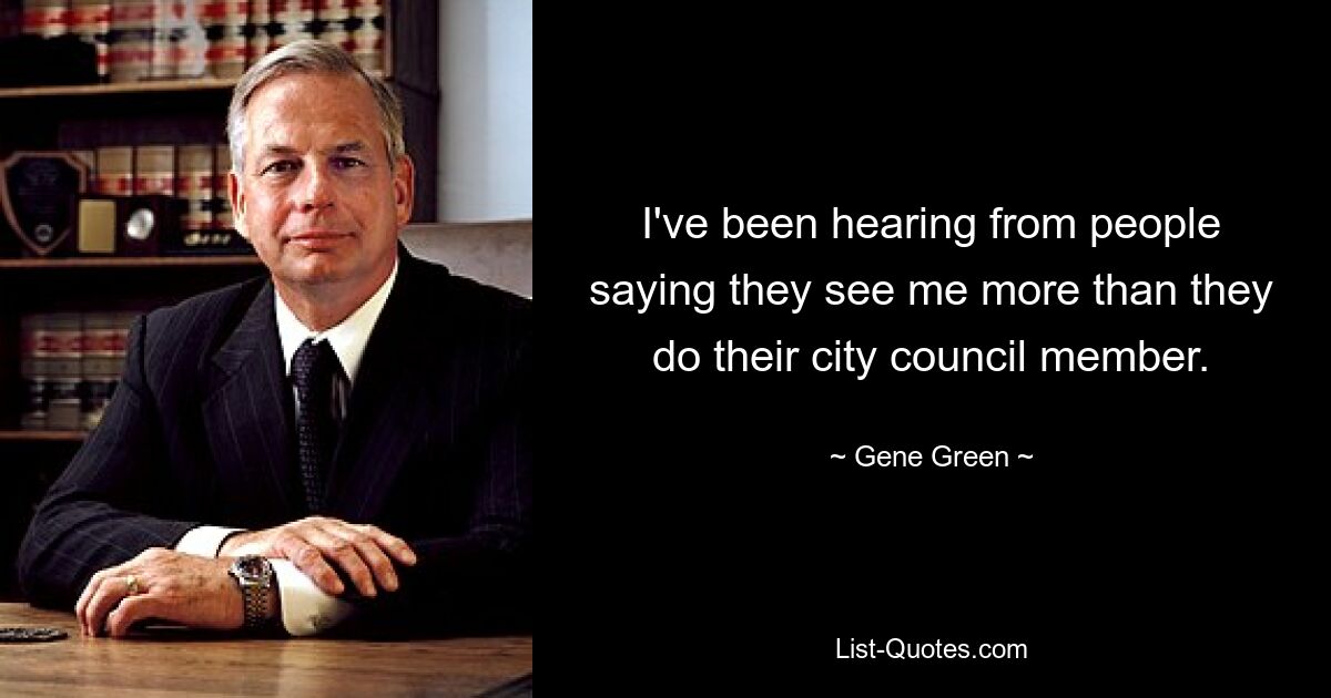 I've been hearing from people saying they see me more than they do their city council member. — © Gene Green