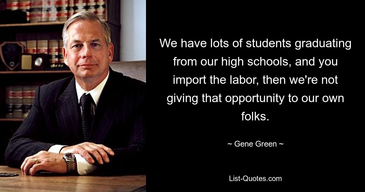 We have lots of students graduating from our high schools, and you import the labor, then we're not giving that opportunity to our own folks. — © Gene Green