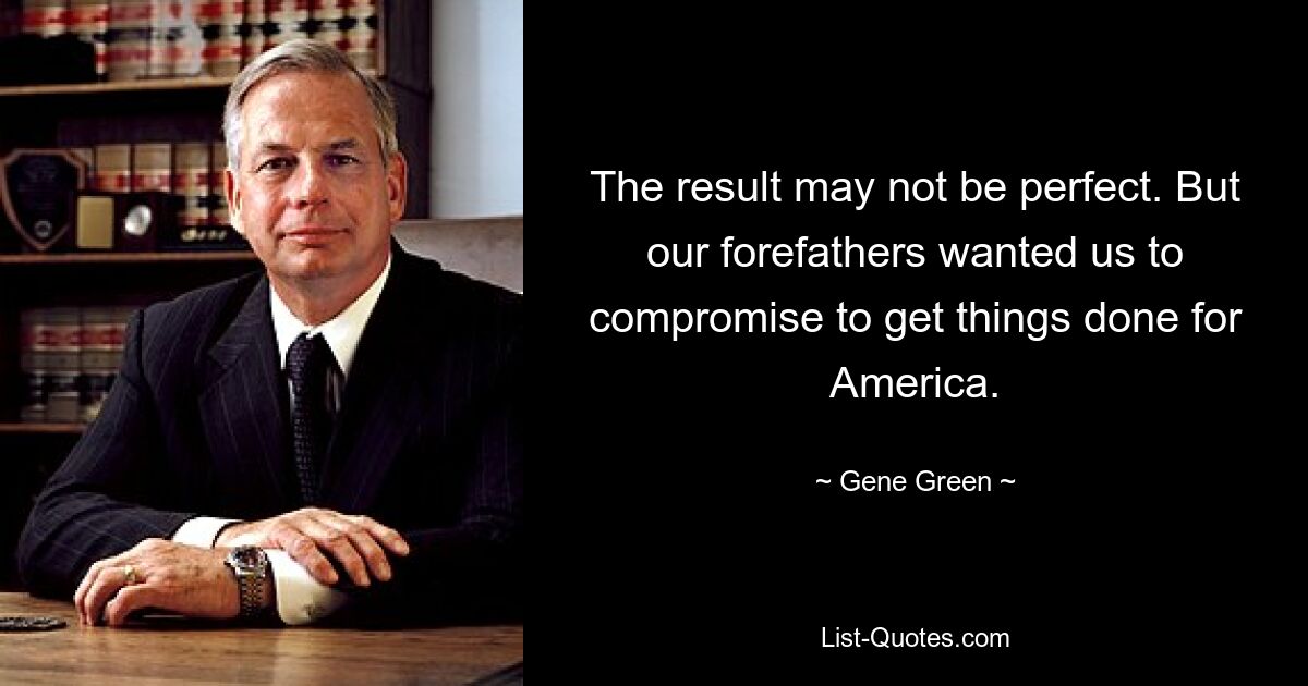 The result may not be perfect. But our forefathers wanted us to compromise to get things done for America. — © Gene Green