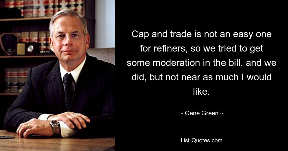 Cap and trade is not an easy one for refiners, so we tried to get some moderation in the bill, and we did, but not near as much I would like. — © Gene Green