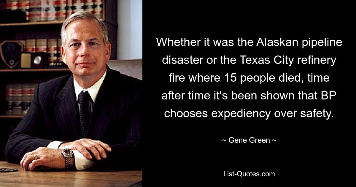 Whether it was the Alaskan pipeline disaster or the Texas City refinery fire where 15 people died, time after time it's been shown that BP chooses expediency over safety. — © Gene Green