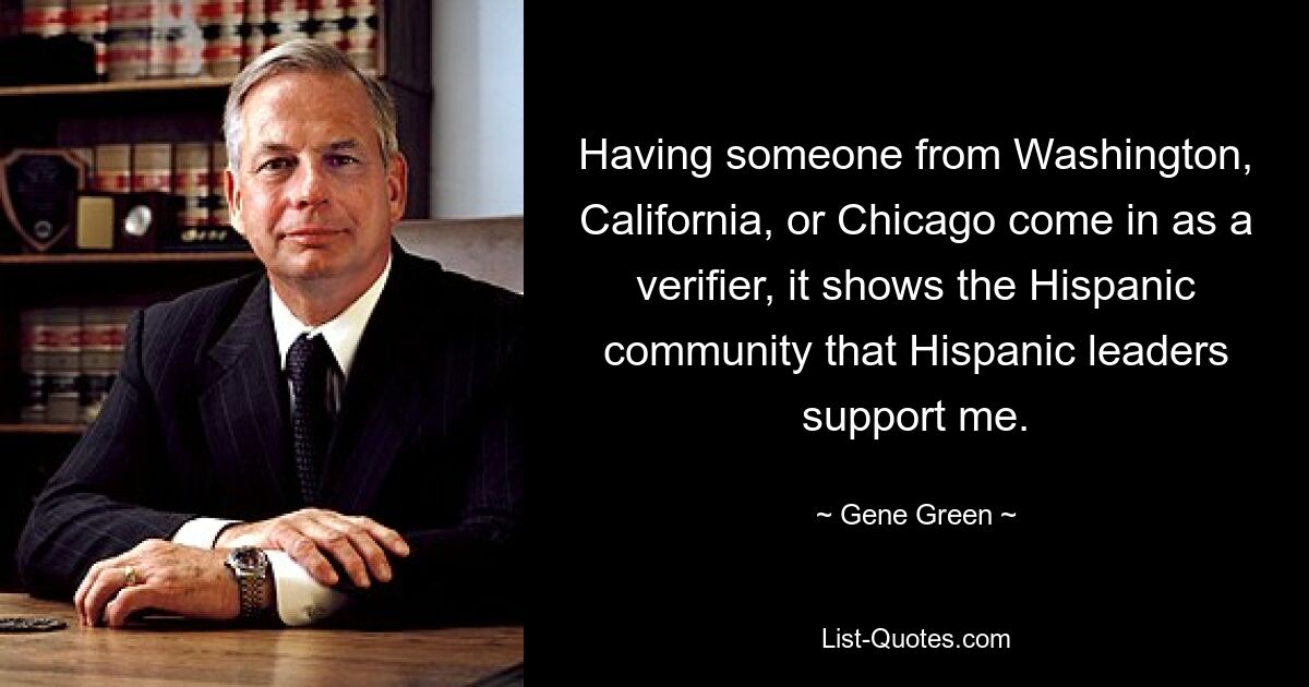 Having someone from Washington, California, or Chicago come in as a verifier, it shows the Hispanic community that Hispanic leaders support me. — © Gene Green