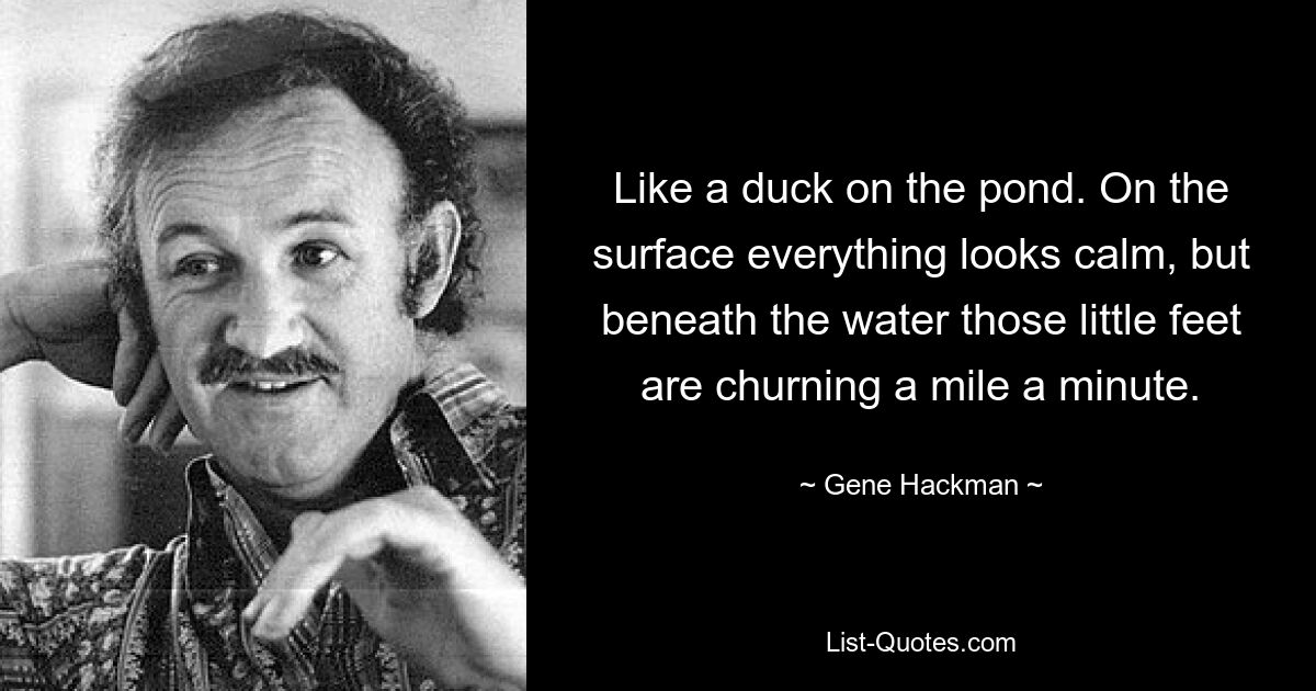 Like a duck on the pond. On the surface everything looks calm, but beneath the water those little feet are churning a mile a minute. — © Gene Hackman