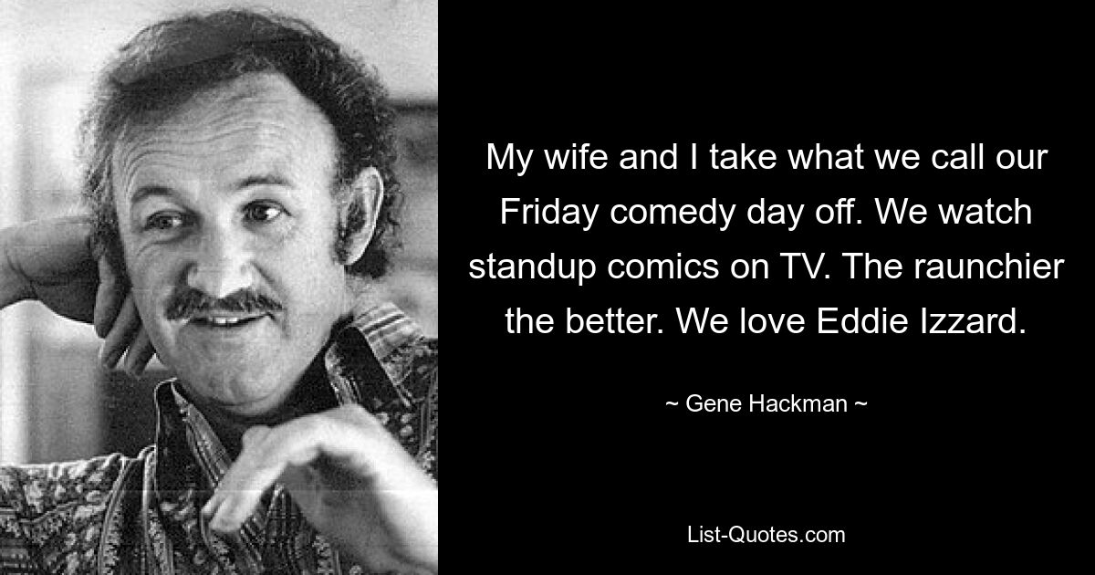 My wife and I take what we call our Friday comedy day off. We watch standup comics on TV. The raunchier the better. We love Eddie Izzard. — © Gene Hackman