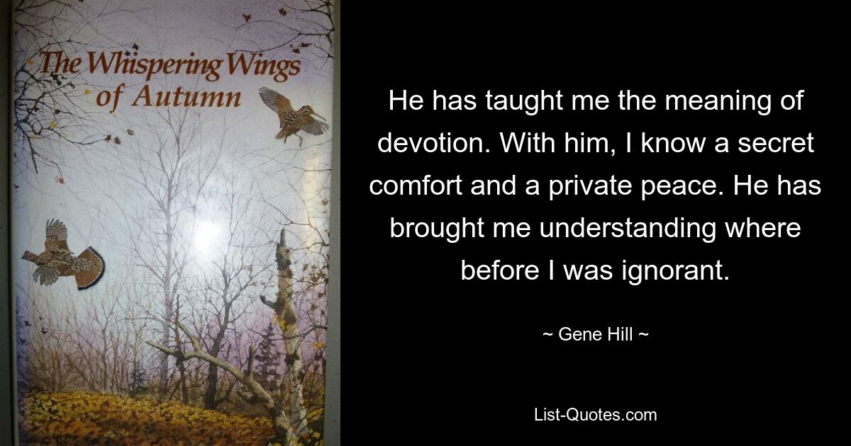 He has taught me the meaning of devotion. With him, I know a secret comfort and a private peace. He has brought me understanding where before I was ignorant. — © Gene Hill