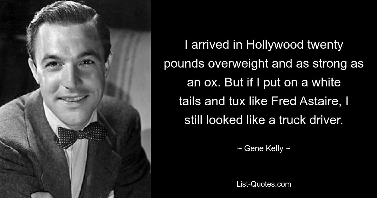 I arrived in Hollywood twenty pounds overweight and as strong as an ox. But if I put on a white tails and tux like Fred Astaire, I still looked like a truck driver. — © Gene Kelly