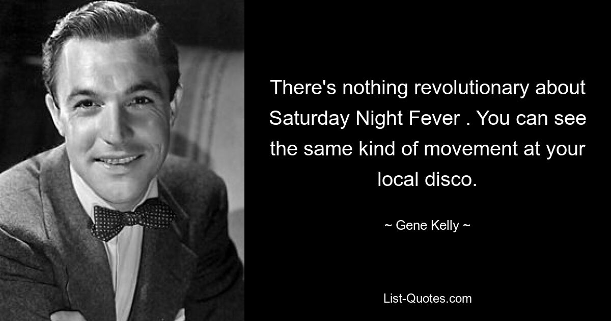 There's nothing revolutionary about Saturday Night Fever . You can see the same kind of movement at your local disco. — © Gene Kelly