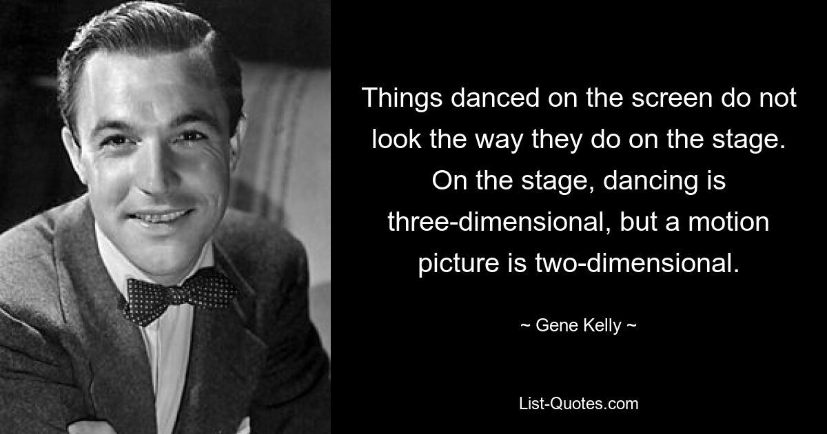 Things danced on the screen do not look the way they do on the stage. On the stage, dancing is three-dimensional, but a motion picture is two-dimensional. — © Gene Kelly