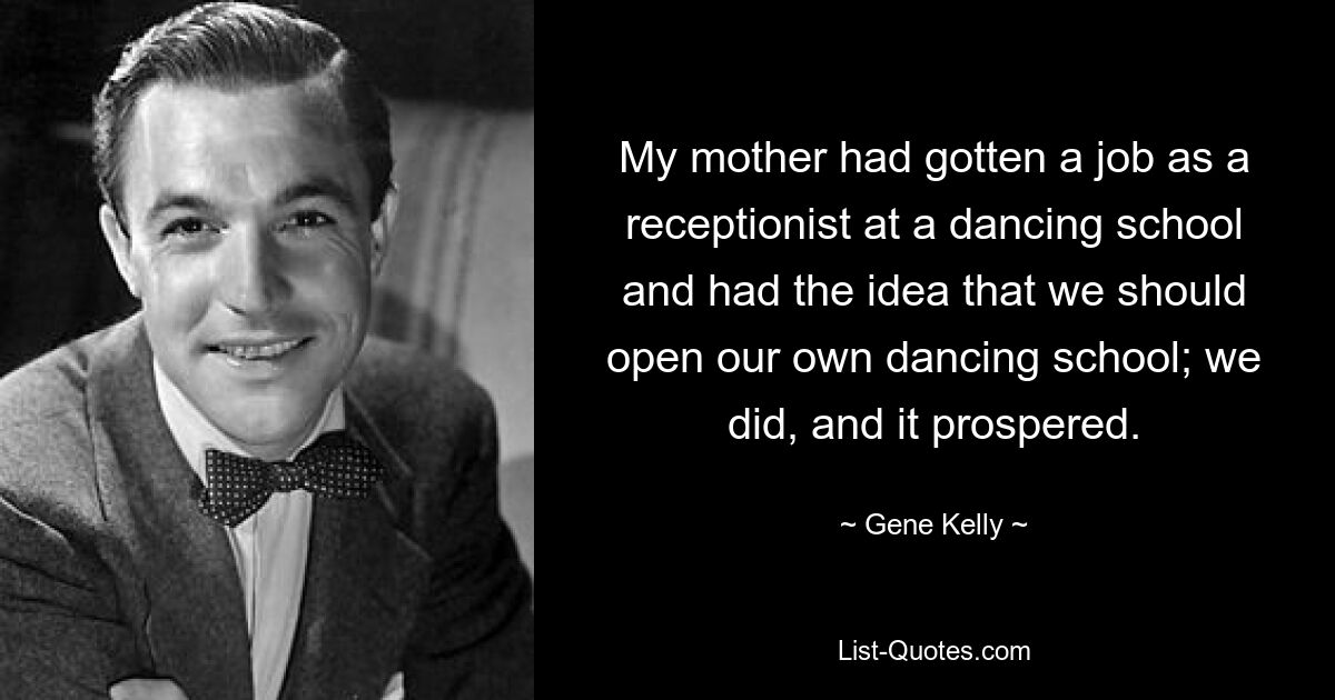 My mother had gotten a job as a receptionist at a dancing school and had the idea that we should open our own dancing school; we did, and it prospered. — © Gene Kelly