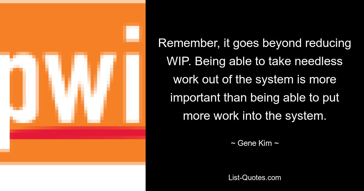 Remember, it goes beyond reducing WIP. Being able to take needless work out of the system is more important than being able to put more work into the system. — © Gene Kim