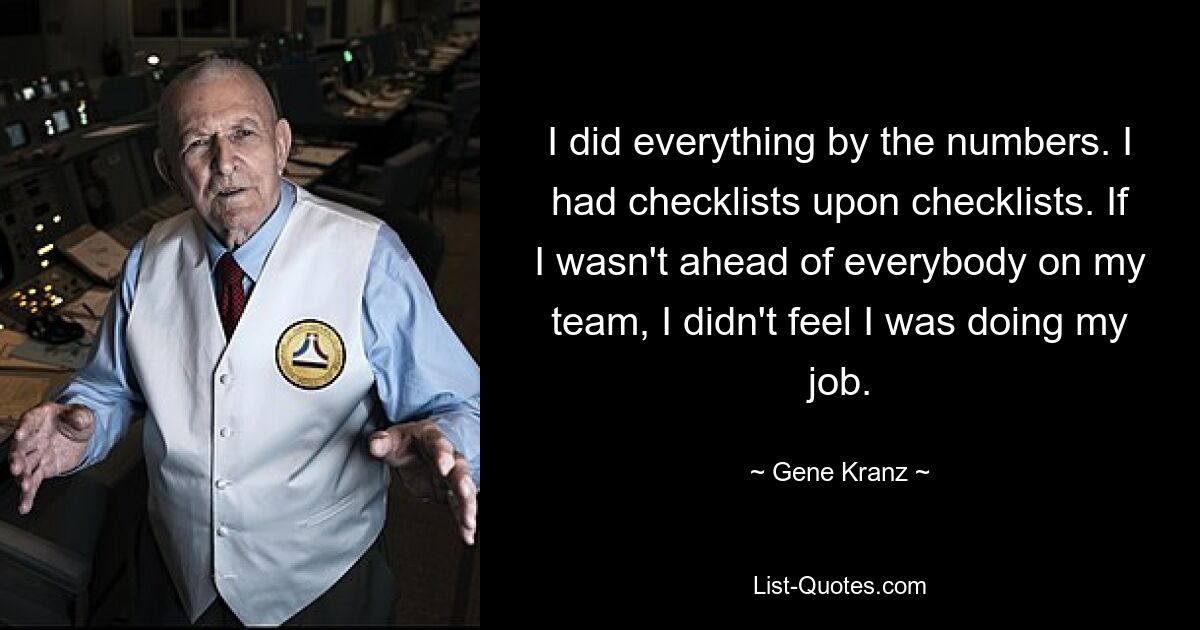 I did everything by the numbers. I had checklists upon checklists. If I wasn't ahead of everybody on my team, I didn't feel I was doing my job. — © Gene Kranz