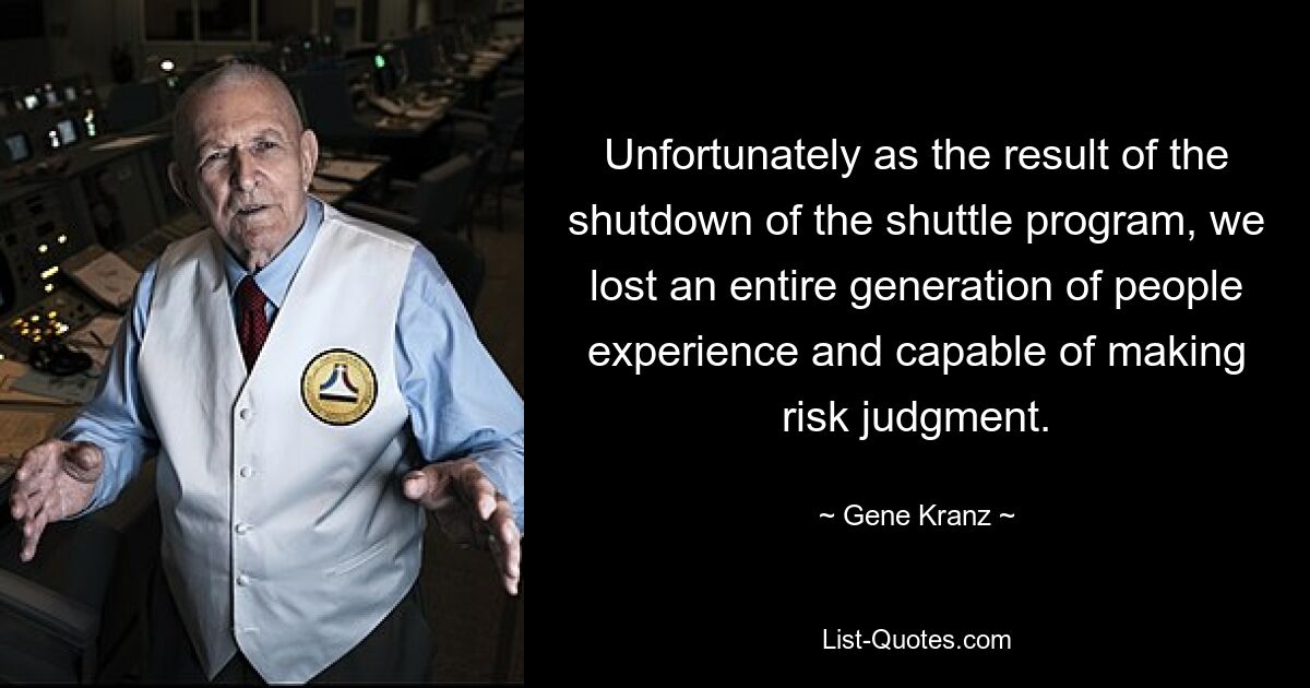 Unfortunately as the result of the shutdown of the shuttle program, we lost an entire generation of people experience and capable of making risk judgment. — © Gene Kranz