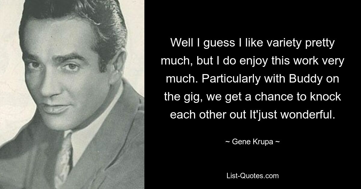 Well I guess I like variety pretty much, but I do enjoy this work very much. Particularly with Buddy on the gig, we get a chance to knock each other out It'just wonderful. — © Gene Krupa