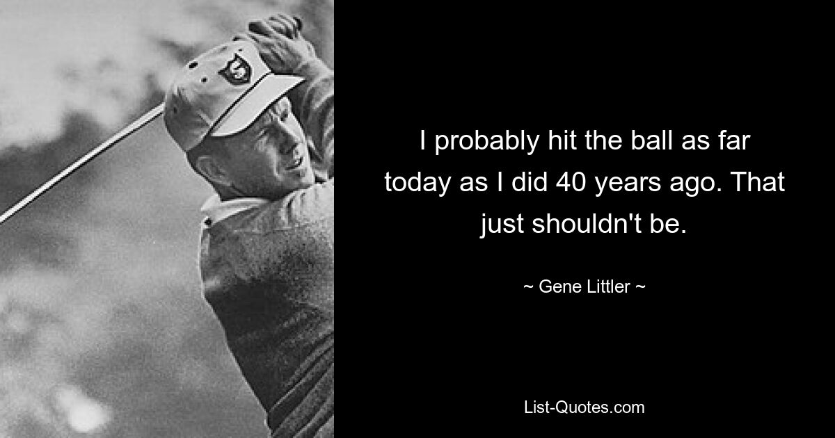 I probably hit the ball as far today as I did 40 years ago. That just shouldn't be. — © Gene Littler