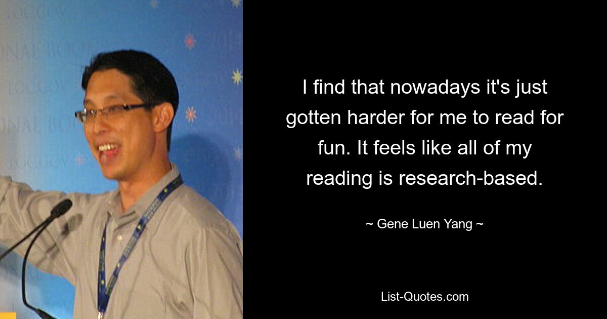 I find that nowadays it's just gotten harder for me to read for fun. It feels like all of my reading is research-based. — © Gene Luen Yang