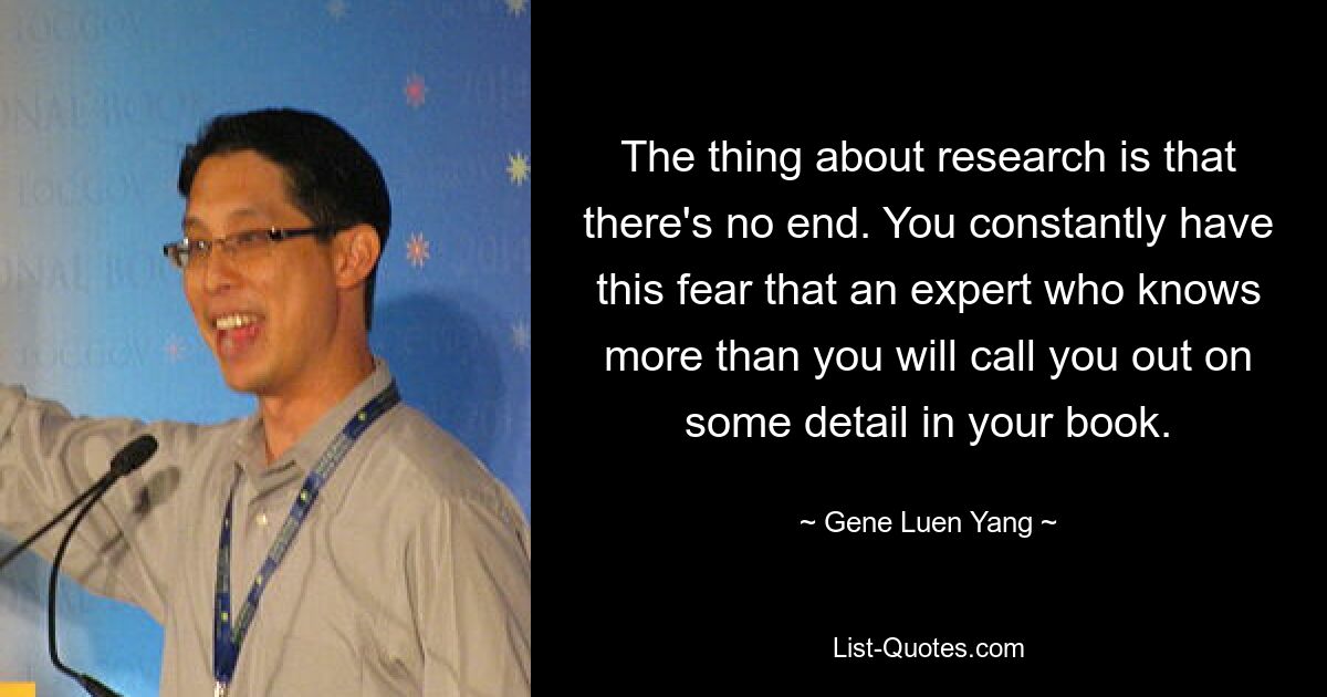 The thing about research is that there's no end. You constantly have this fear that an expert who knows more than you will call you out on some detail in your book. — © Gene Luen Yang