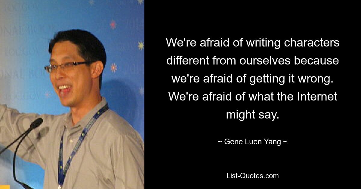 We're afraid of writing characters different from ourselves because we're afraid of getting it wrong. We're afraid of what the Internet might say. — © Gene Luen Yang