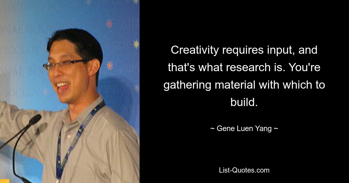 Creativity requires input, and that's what research is. You're gathering material with which to build. — © Gene Luen Yang