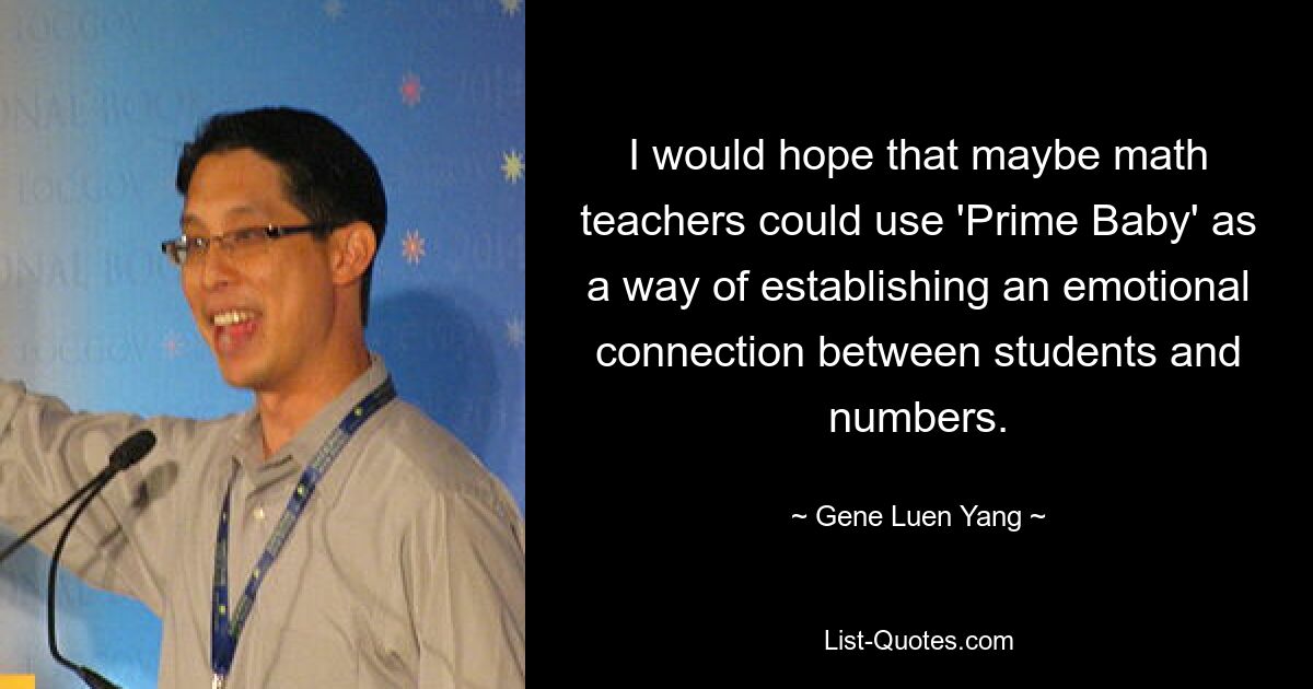 I would hope that maybe math teachers could use 'Prime Baby' as a way of establishing an emotional connection between students and numbers. — © Gene Luen Yang