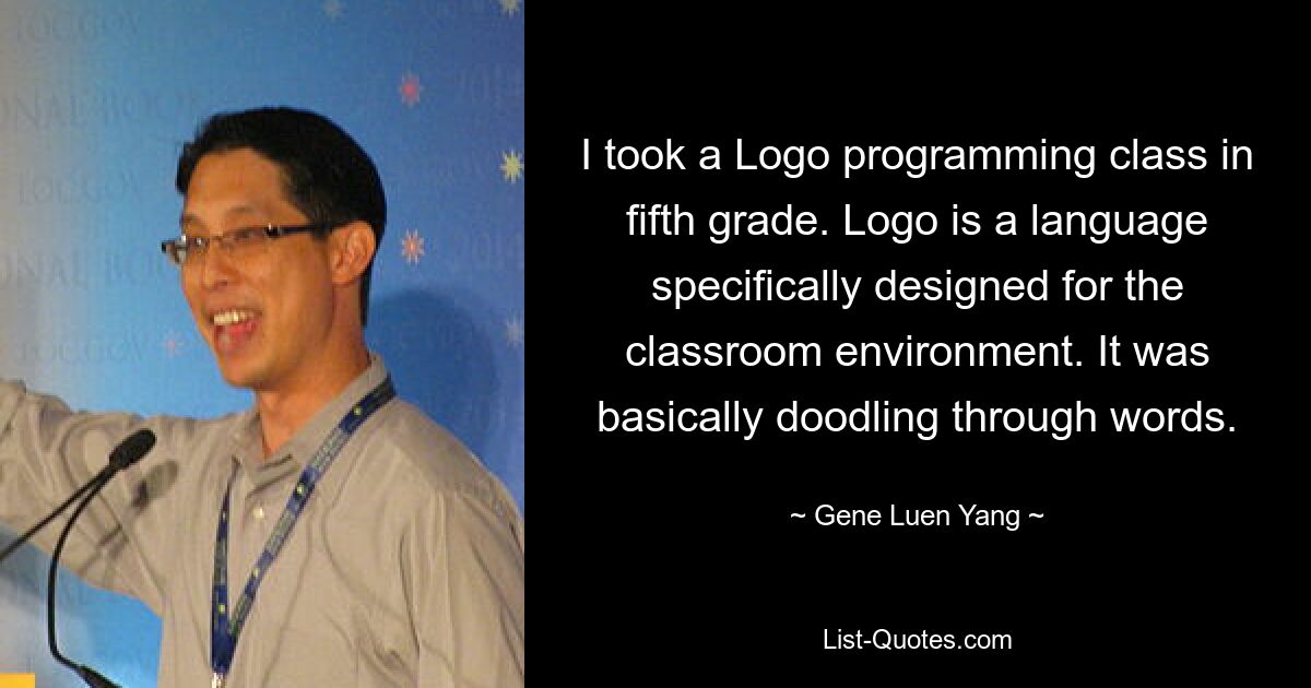 I took a Logo programming class in fifth grade. Logo is a language specifically designed for the classroom environment. It was basically doodling through words. — © Gene Luen Yang