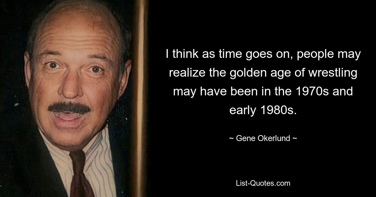 I think as time goes on, people may realize the golden age of wrestling may have been in the 1970s and early 1980s. — © Gene Okerlund