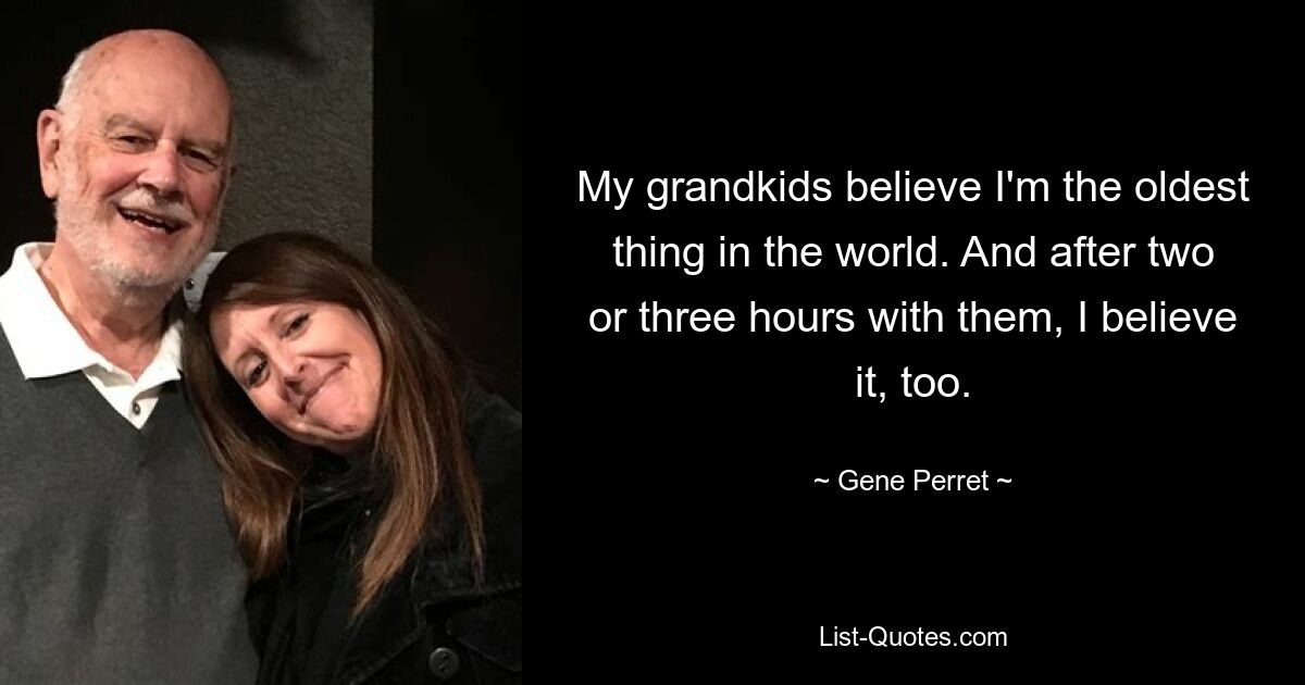 My grandkids believe I'm the oldest thing in the world. And after two or three hours with them, I believe it, too. — © Gene Perret