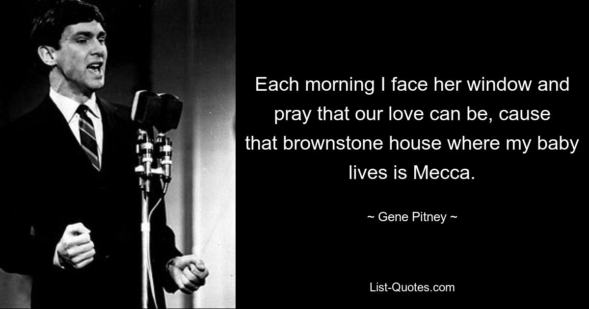 Each morning I face her window and pray that our love can be, cause that brownstone house where my baby lives is Mecca. — © Gene Pitney