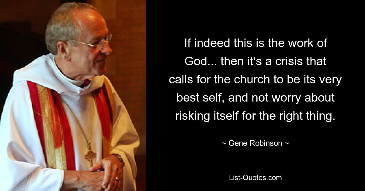 If indeed this is the work of God... then it's a crisis that calls for the church to be its very best self, and not worry about risking itself for the right thing. — © Gene Robinson