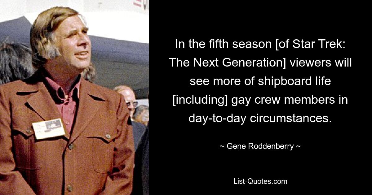 In the fifth season [of Star Trek: The Next Generation] viewers will see more of shipboard life [including] gay crew members in day-to-day circumstances. — © Gene Roddenberry