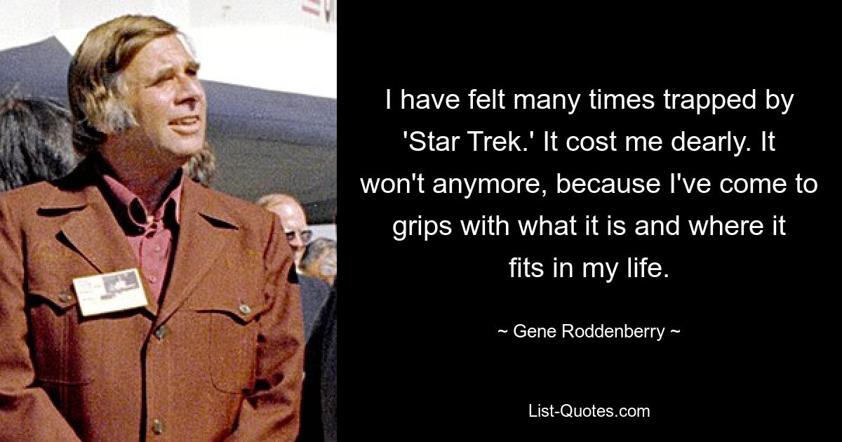 I have felt many times trapped by 'Star Trek.' It cost me dearly. It won't anymore, because I've come to grips with what it is and where it fits in my life. — © Gene Roddenberry