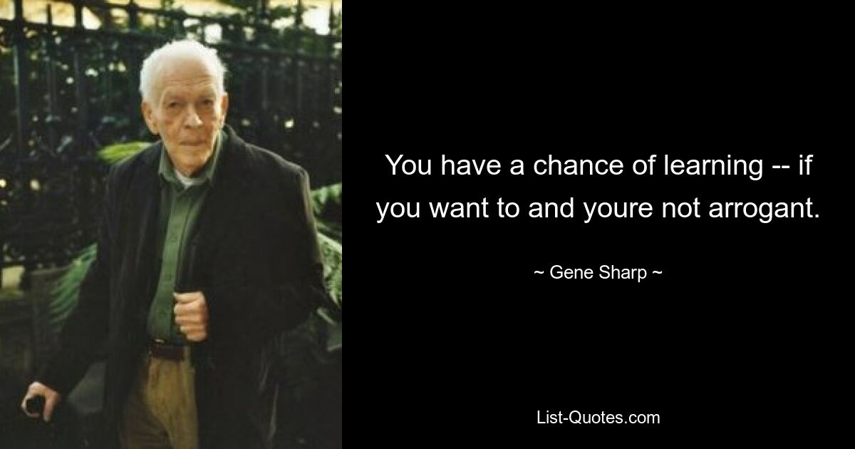 You have a chance of learning -- if you want to and youre not arrogant. — © Gene Sharp