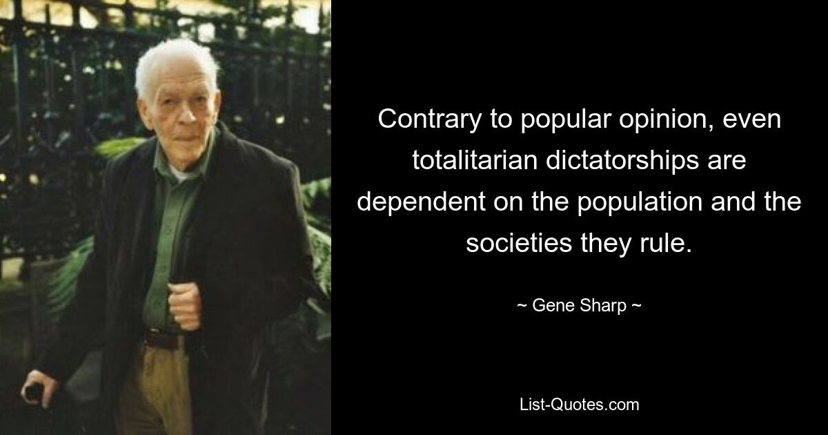 Contrary to popular opinion, even totalitarian dictatorships are dependent on the population and the societies they rule. — © Gene Sharp