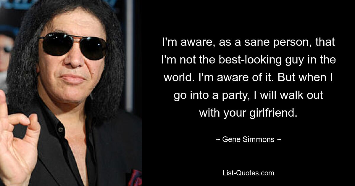 I'm aware, as a sane person, that I'm not the best-looking guy in the world. I'm aware of it. But when I go into a party, I will walk out with your girlfriend. — © Gene Simmons